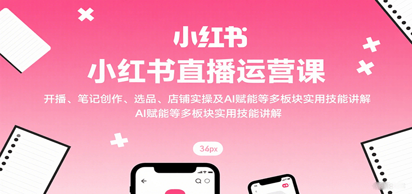 小红书直播运营课：开播、笔记创作、选品、店铺实操及 AI 赋能等多板块实用技能讲解-轻创终点站