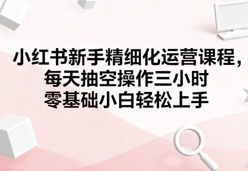 小红书新手精细化运营课程，每天抽空操作三小时，零基础小白轻松上手-轻创终点站