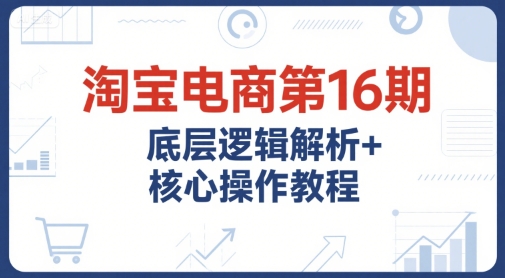 淘宝电商第16期，底层逻辑解析+核心操作教程，运营、推广提升能力的必学课程+配套资料-轻创终点站