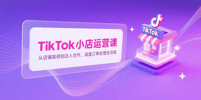 TikTok小店运营课，从店铺装修到达人合作，涵盖订单处理全流程-轻创终点站