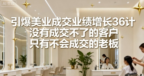 引爆美业成交业绩增长36计，没有成交不了的客户，只有不会成交的老板-轻创终点站
