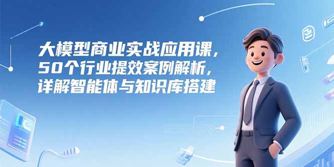 大模型商业实战应用课，50个行业提效案例解析，详解智能体与知识库搭建-轻创终点站