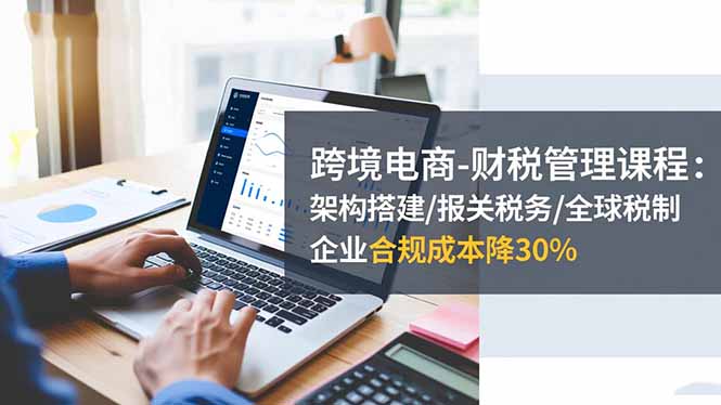 跨境电商-财税管理课程：架构搭建/报关税务/全球税制，企业合规成本降30%-轻创终点站