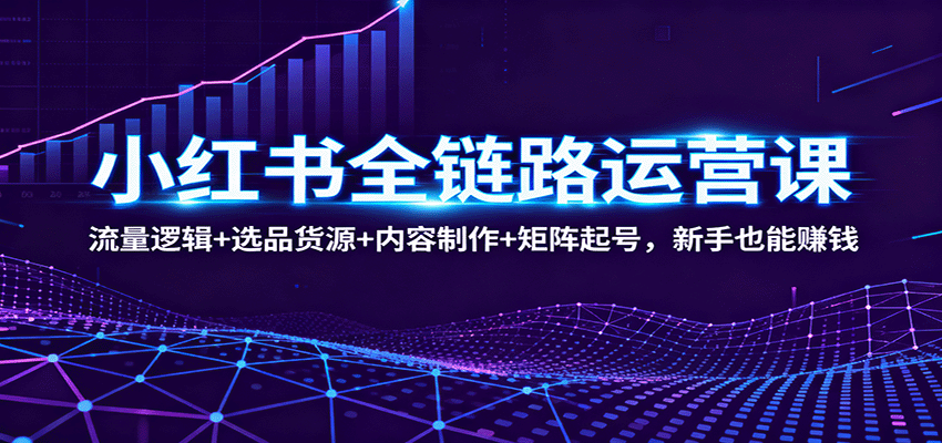 小红书全链路运营课：流量逻辑+选品货源+内容制作+矩阵起号，新手也能赚钱-轻创终点站