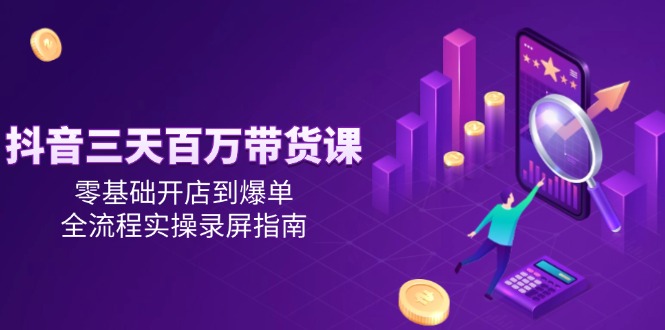 抖音三天百万带货课，零基础开店到爆单，全流程实操录屏指南-轻创终点站