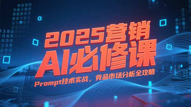 2025营销AI必修课，业务拆解逻辑，Prompt技术实战，竞品市场分析全攻略-轻创终点站
