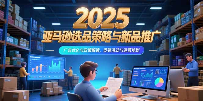 2025亚马逊选品策略与新品推广，广告优化与政策解读，促销活动与运营规划-轻创终点站
