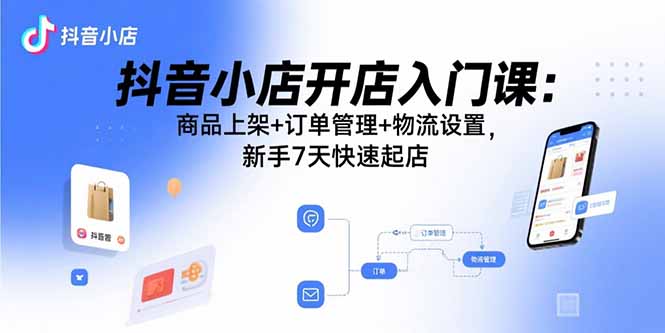 抖音小店开店入门课：商品上架+订单管理+物流设置，新手7天快速起店-轻创终点站