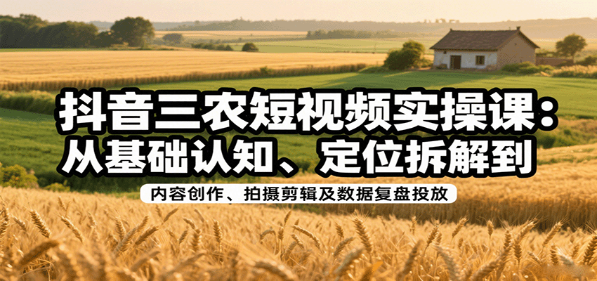 抖音三农短视频实操课：从基础认知、定位拆解到内容创作、拍摄剪辑及数据复盘投放-轻创终点站