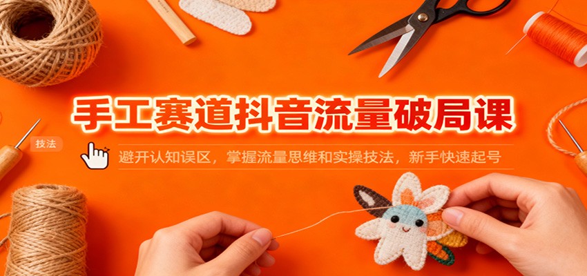 手工赛道抖音流量破局课：避开认知误区，掌握流量思维和实操技法，新手快速起号-轻创终点站