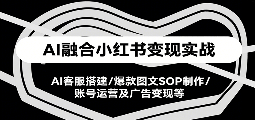 AI融合小红书变现实战课，AI客服搭建/爆款图文SOP制作/账号运营及广告变现等-轻创终点站