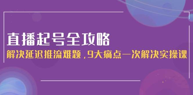 直播起号全攻略：解决延迟推流难题，9大痛点一次解决实操课-轻创终点站