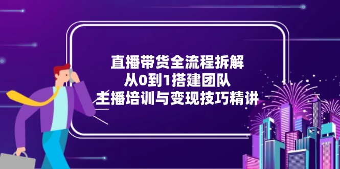 直播带货全流程拆解：从0到1搭建团队，主播培训与变现技巧精讲-轻创终点站