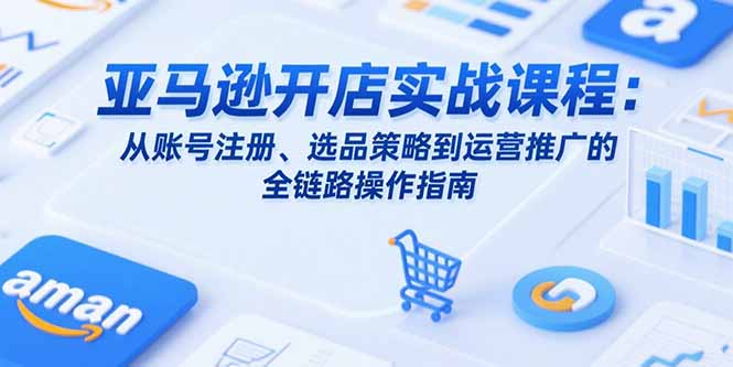 亚马逊开店实战课程：从账号注册、选品策略到运营推广的全链路操作指南-轻创终点站