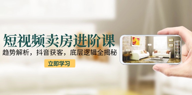 短视频卖房进阶课：趋势解析，抖音获客，底层逻辑全揭秘-轻创终点站