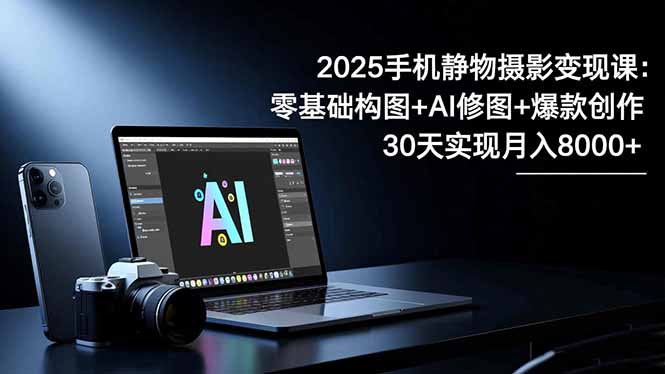 2025手机 静物摄影变现课：零基础构图+AI修图+爆款创作，30天实现月入8…-轻创终点站